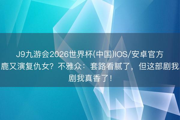 J9九游会2026世界杯(中国)IOS/安卓官方下载 白鹿又演复仇女?不雅众:套路看腻了,但这部剧我真香了!